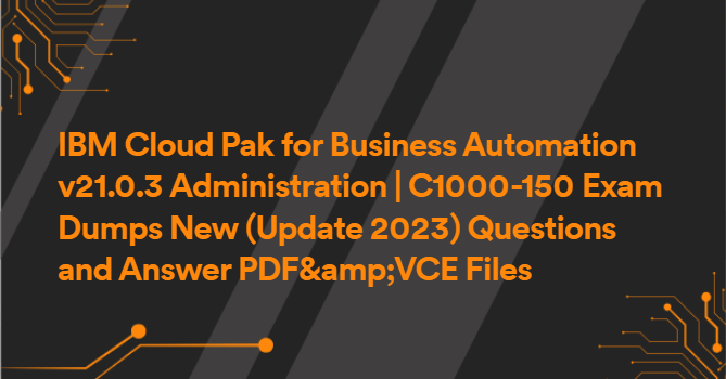 IBM Cloud Pak for Business Automation v21.0.3 Administration | C1000-150 Exam Dumps New (Update 2023) Questions and Answer PDF&amp;VCE Files